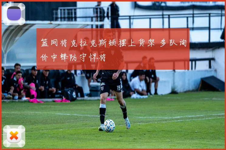 篮网将克拉克斯顿摆上货架 多队询价中锋防守悍将