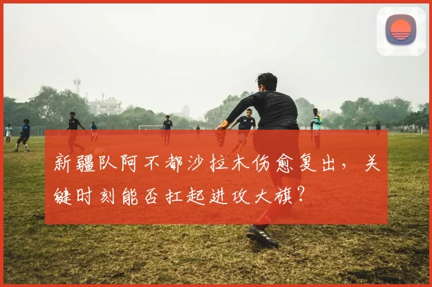 新疆队阿不都沙拉木伤愈复出，关键时刻能否扛起进攻大旗？