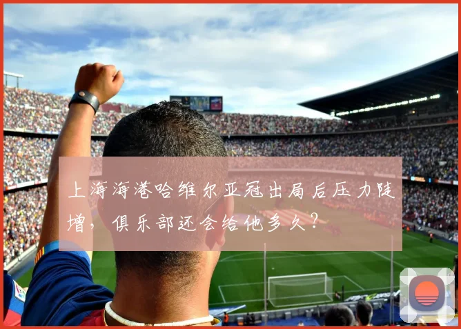 上海海港哈维尔亚冠出局后压力陡增，俱乐部还会给他多久？